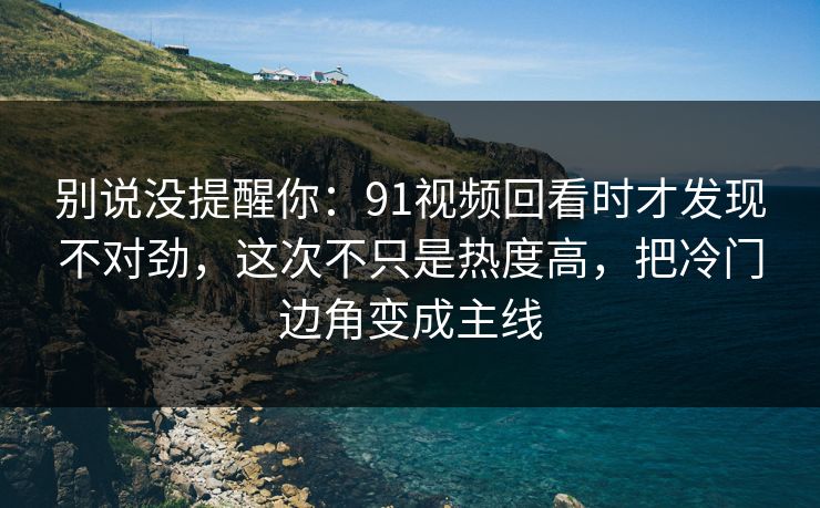 别说没提醒你：91视频回看时才发现不对劲，这次不只是热度高，把冷门边角变成主线
