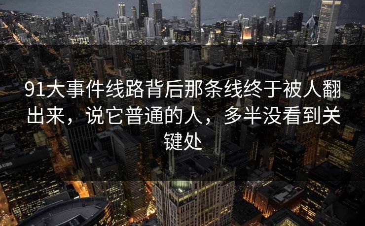 91大事件线路背后那条线终于被人翻出来，说它普通的人，多半没看到关键处