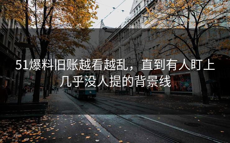51爆料旧账越看越乱，直到有人盯上几乎没人提的背景线