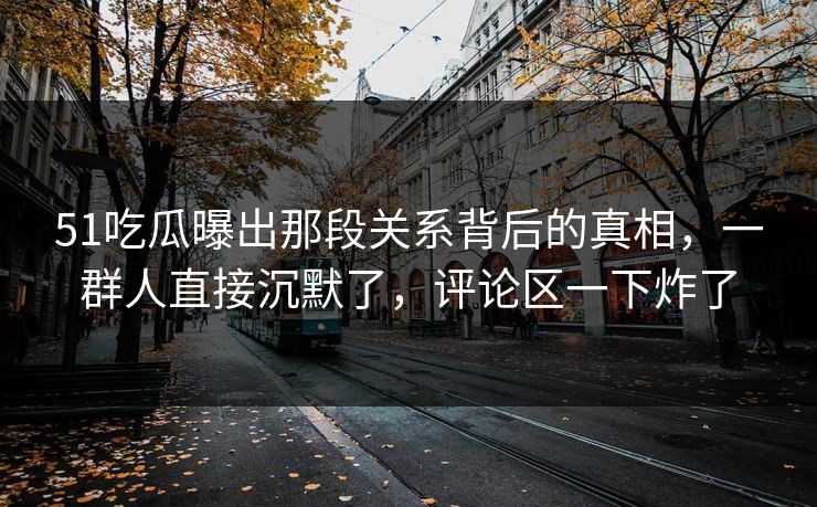 51吃瓜曝出那段关系背后的真相，一群人直接沉默了，评论区一下炸了
