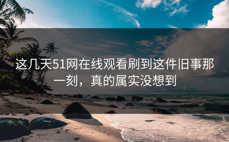 这几天51网在线观看刷到这件旧事那一刻，真的属实没想到