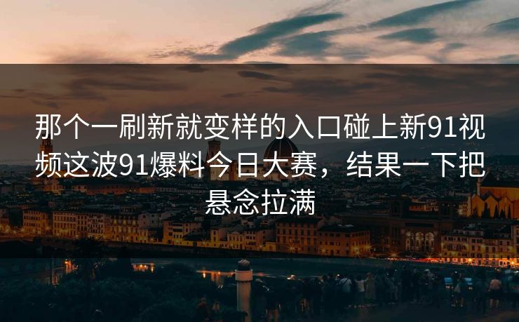 那个一刷新就变样的入口碰上新91视频这波91爆料今日大赛，结果一下把悬念拉满